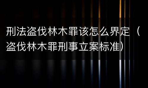 刑法盗伐林木罪该怎么界定（盗伐林木罪刑事立案标准）