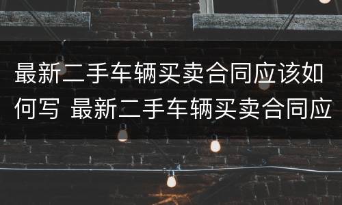 最新二手车辆买卖合同应该如何写 最新二手车辆买卖合同应该如何写才正确