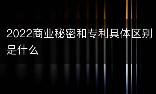 2022商业秘密和专利具体区别是什么