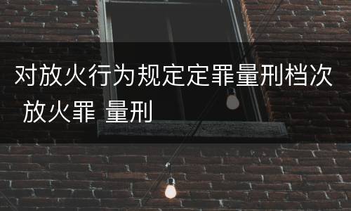 对放火行为规定定罪量刑档次 放火罪 量刑