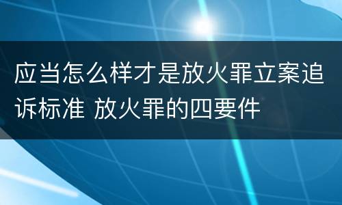 应当怎么样才是放火罪立案追诉标准 放火罪的四要件