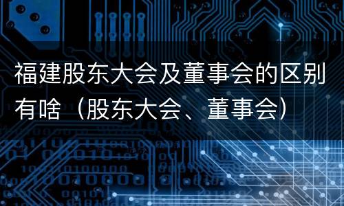 福建股东大会及董事会的区别有啥（股东大会、董事会）