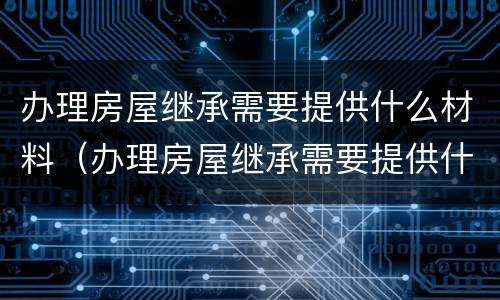 办理房屋继承需要提供什么材料（办理房屋继承需要提供什么材料呢）