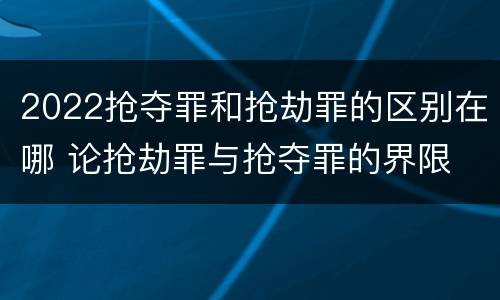 2022抢夺罪和抢劫罪的区别在哪 论抢劫罪与抢夺罪的界限