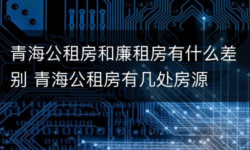 青海公租房和廉租房有什么差别 青海公租房有几处房源