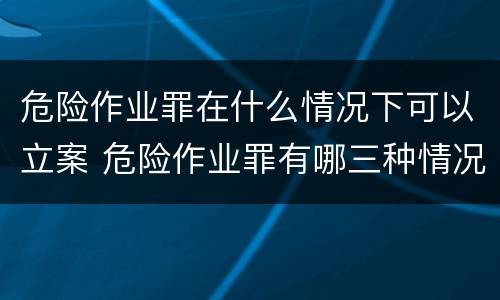 危险作业罪在什么情况下可以立案 危险作业罪有哪三种情况