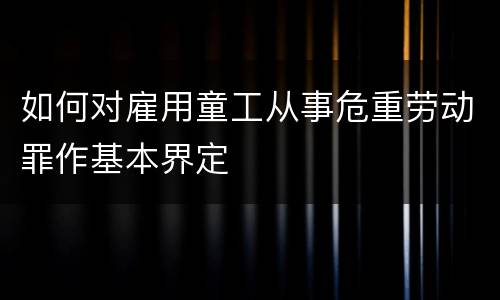 如何对雇用童工从事危重劳动罪作基本界定