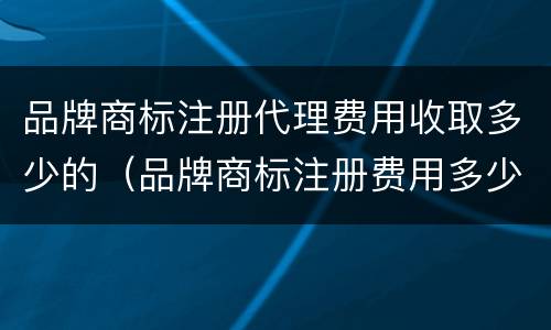 品牌商标注册代理费用收取多少的（品牌商标注册费用多少钱）