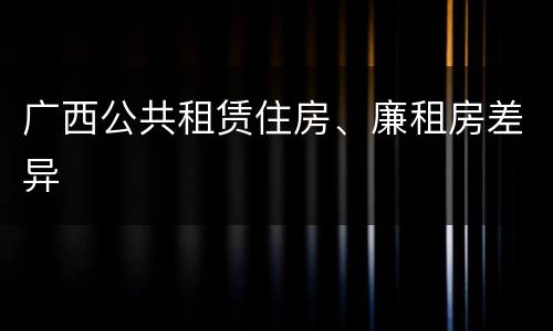 广西公共租赁住房、廉租房差异