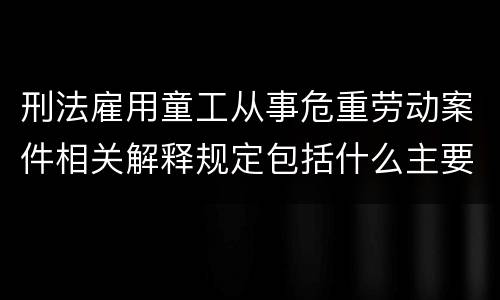 刑法雇用童工从事危重劳动案件相关解释规定包括什么主要内容