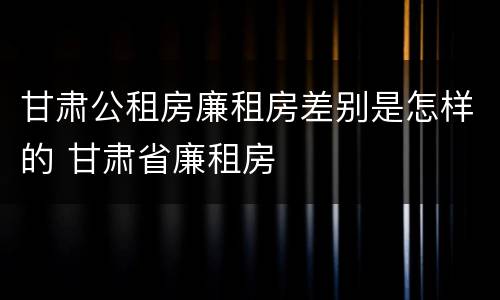 甘肃公租房廉租房差别是怎样的 甘肃省廉租房