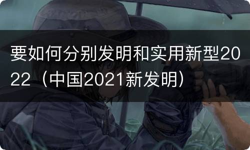 要如何分别发明和实用新型2022（中国2021新发明）