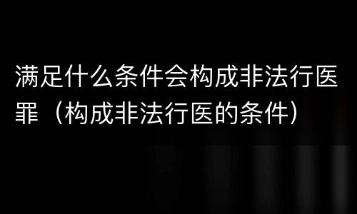 满足什么条件会构成非法行医罪（构成非法行医的条件）