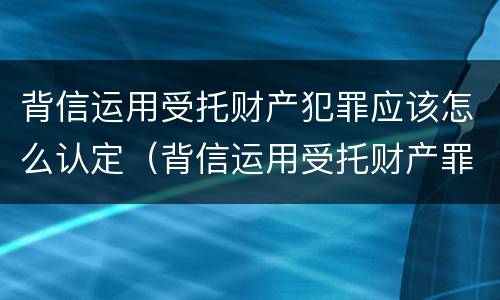 背信运用受托财产犯罪应该怎么认定（背信运用受托财产罪中的犯罪主体包括）