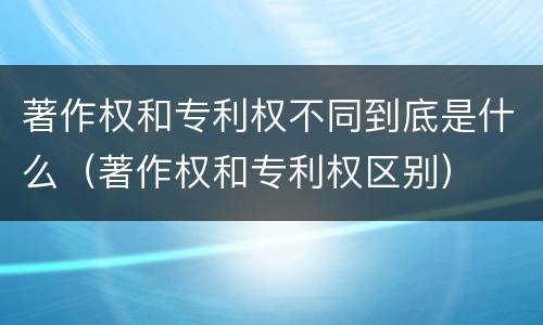 著作权和专利权不同到底是什么（著作权和专利权区别）