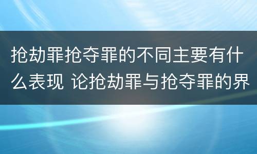 抢劫罪抢夺罪的不同主要有什么表现 论抢劫罪与抢夺罪的界限