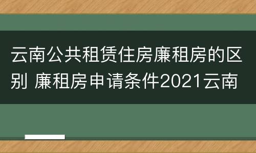 云南公共租赁住房廉租房的区别 廉租房申请条件2021云南