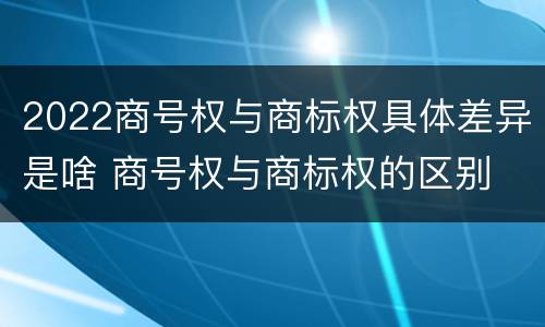 2022商号权与商标权具体差异是啥 商号权与商标权的区别