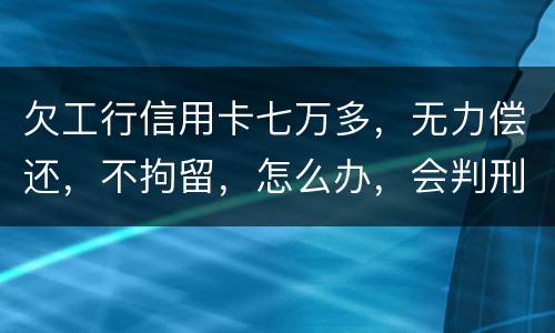 欠工行信用卡七万多，无力偿还，不拘留，怎么办，会判刑吗