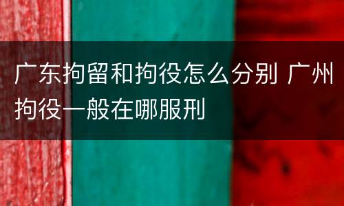 广东拘留和拘役怎么分别 广州拘役一般在哪服刑