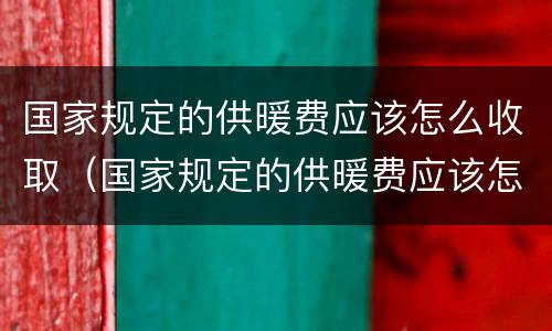 国家规定的供暖费应该怎么收取（国家规定的供暖费应该怎么收取呢）