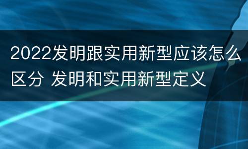 2022发明跟实用新型应该怎么区分 发明和实用新型定义