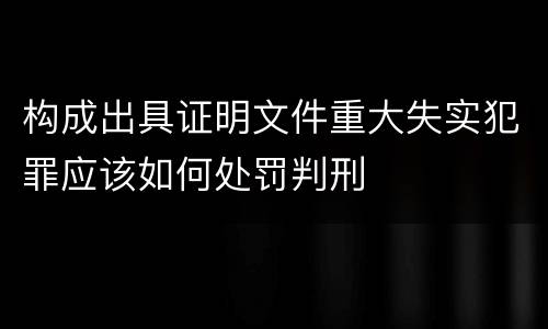 构成出具证明文件重大失实犯罪应该如何处罚判刑