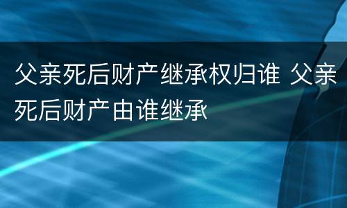 父亲死后财产继承权归谁 父亲死后财产由谁继承