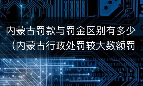 内蒙古罚款与罚金区别有多少（内蒙古行政处罚较大数额罚款标准）