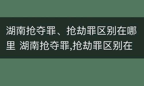 湖南抢夺罪、抢劫罪区别在哪里 湖南抢夺罪,抢劫罪区别在哪里呢