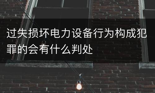 过失损坏电力设备行为构成犯罪的会有什么判处