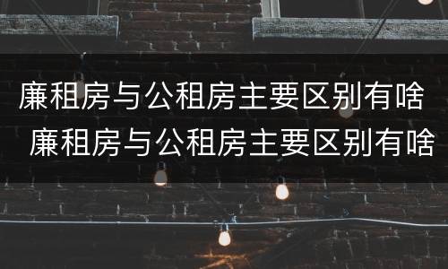 廉租房与公租房主要区别有啥 廉租房与公租房主要区别有啥不一样