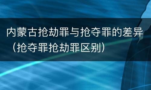 内蒙古抢劫罪与抢夺罪的差异（抢夺罪抢劫罪区别）