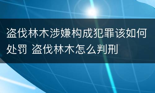 盗伐林木涉嫌构成犯罪该如何处罚 盗伐林木怎么判刑