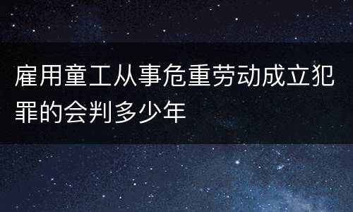 雇用童工从事危重劳动成立犯罪的会判多少年