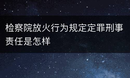 检察院放火行为规定定罪刑事责任是怎样