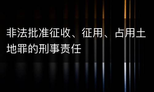 非法批准征收、征用、占用土地罪的刑事责任