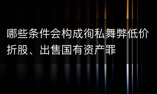 哪些条件会构成徇私舞弊低价折股、出售国有资产罪