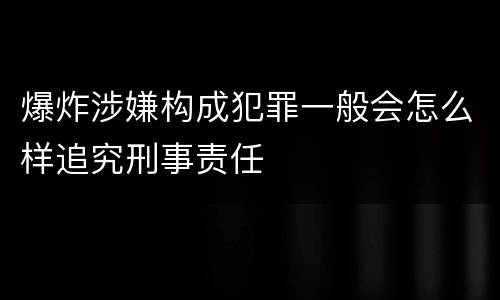 爆炸涉嫌构成犯罪一般会怎么样追究刑事责任