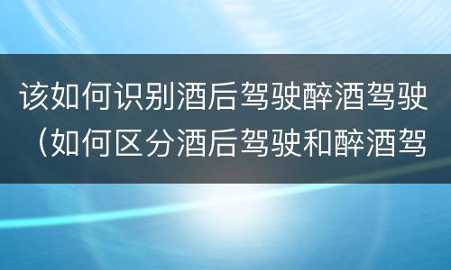 该如何识别酒后驾驶醉酒驾驶（如何区分酒后驾驶和醉酒驾驶）