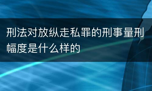 刑法对放纵走私罪的刑事量刑幅度是什么样的