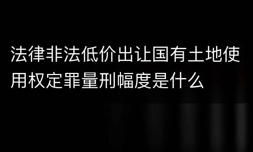 法律非法低价出让国有土地使用权定罪量刑幅度是什么