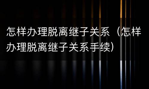 怎样办理脱离继子关系（怎样办理脱离继子关系手续）