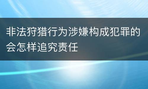 非法狩猎行为涉嫌构成犯罪的会怎样追究责任