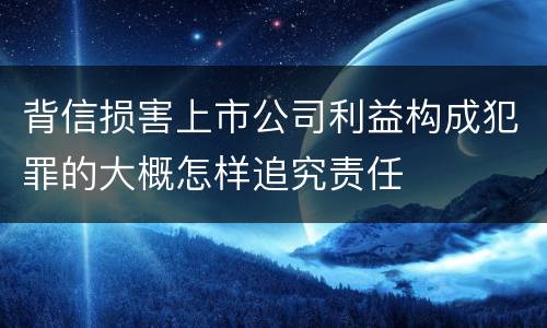 背信损害上市公司利益构成犯罪的大概怎样追究责任