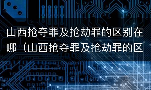 山西抢夺罪及抢劫罪的区别在哪（山西抢夺罪及抢劫罪的区别在哪个法院）