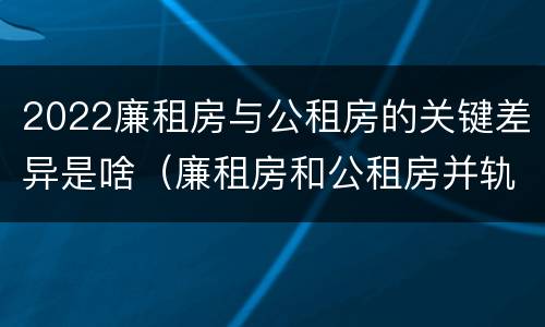 2022廉租房与公租房的关键差异是啥（廉租房和公租房并轨了吗）