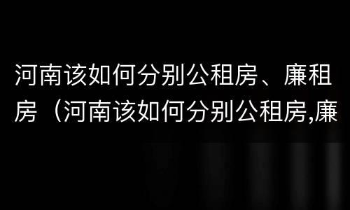 河南该如何分别公租房、廉租房（河南该如何分别公租房,廉租房呢）