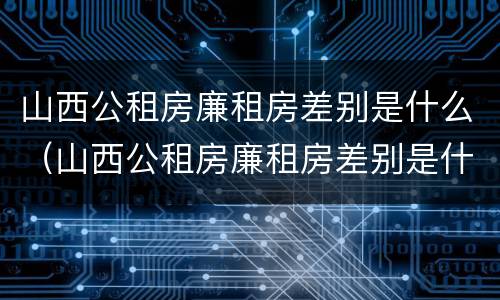 山西公租房廉租房差别是什么（山西公租房廉租房差别是什么呢）