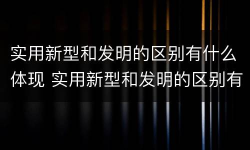 实用新型和发明的区别有什么体现 实用新型和发明的区别有什么体现呢